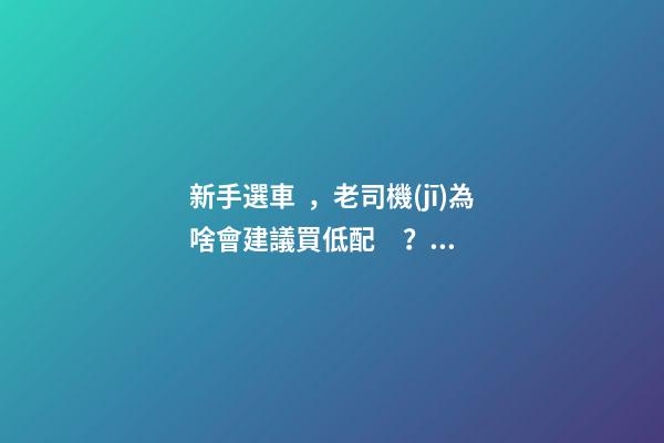 新手選車，老司機(jī)為啥會建議買低配？都有哪些玄機(jī)？